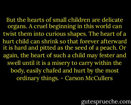 But the hearts of small children are delicate organs. A cruel beginning in this world can twist them into curious shapes. The heart of a hurt child can shrink so that forever afterward it is hard and pitted as the seed of a peach. Or again, the heart of such a child may fester and swell until it is a misery to carry within the body, easily chafed and hurt by the most ordinary things. - Carson McCullers