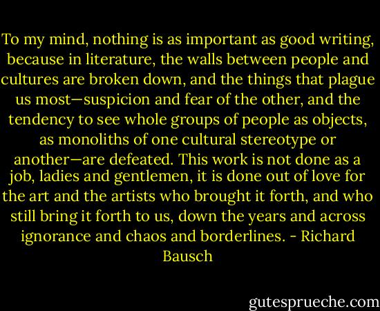 To my mind, nothing is as important as good writing, because in literature, the walls between people and cultures are broken down, and the things that plague us most—suspicion and fear of the other, and the tendency to see whole groups of people as objects, as monoliths of one cultural stereotype or another—are defeated. This work is not done as a job, ladies and gentlemen, it is done out of love for the art and the artists who brought it forth, and who still bring it forth to us, down the years and across ignorance and chaos and borderlines. - Richard Bausch