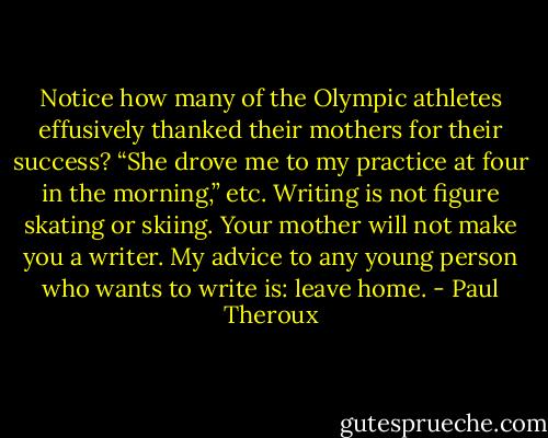 Notice how many of the Olympic athletes effusively thanked their mothers for their success? “She drove me to my practice at four in the morning,” etc. Writing is not figure skating or skiing. Your mother will not make you a writer. My advice to any young person who wants to write is: leave home. - Paul Theroux