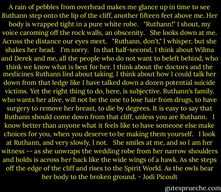 A rain of pebbles from overhead makes me glance up in time to see Ruthann step onto the lip of the cliff, another fifteen feet above me. Her body is wrapped tight in a pure white robe.<br /><br /> "Ruthann!" I shout, my voice caroming off the rock walls, an obscenity.<br /><br /> She looks down at me. Across the distance our eyes meet.<br /><br /> "Ruthann, don't," I whisper, but she shakes her head.<br /><br /> I'm sorry.<br /><br /> In that half-second, I think about Wilma and Derek and me, all the people who do not want to beleft behind, who think we know what is best for her. I think about the doctors and the medicines Ruthann lied about taking. I think about how I could talk her down from that ledge like I have talked down a dozen potential suicide victims. Yet the right thing to do, here, is subjective. Ruthann's family, who wants her alive, will not be the one to lose hair from drugs, to have surgery to remove her breast, to die by degrees. It is easy to say that Ruthann should come down from that cliff, unless you are Ruthann.<br /><br /> I know better than anyone what it feels like to have someone else make choices for you, when you deserve to be making them yourself.<br /><br /> I look at Ruthann, and very slowly, I not.<br /><br /> She smiles at me, and so I am her witness -- as she unwraps the wedding robe from her narrow shoulders and holds is across her back like the wide wings of a hawk. As she steps off the edge of the cliff and rises to the Spirit World. As the owls bear her body to the broken ground. - Jodi Picoult