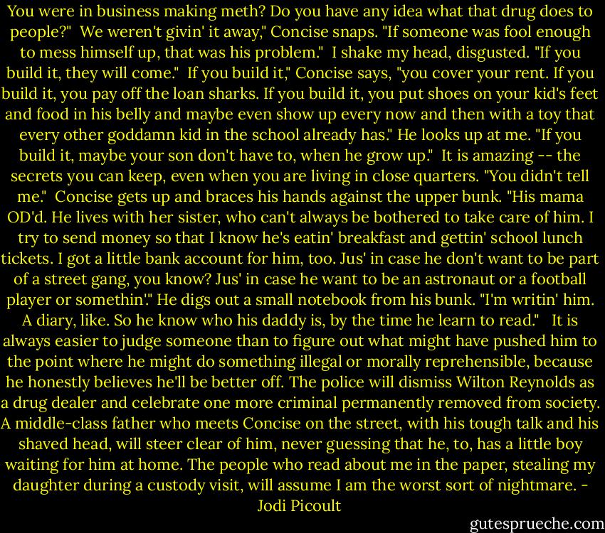 You were in business making meth? Do you have any idea what that drug does to people?"<br /><br />We weren't givin' it away," Concise snaps. "If someone was fool enough to mess himself up, that was his problem."<br /><br />I shake my head, disgusted. "If you build it, they will come."<br /><br />If you build it," Concise says, "you cover your rent. If you build it, you pay off the loan sharks. If you build it, you put shoes on your kid's feet and food in his belly and maybe even show up every now and then with a toy that every other goddamn kid in the school already has." He looks up at me. "If you build it, maybe your son don't have to, when he grow up."<br /><br />It is amazing -- the secrets you can keep, even when you are living in close quarters. "You didn't tell me."<br /><br />Concise gets up and braces his hands against the upper bunk. "His mama OD'd. He lives with her sister, who can't always be bothered to take care of him. I try to send money so that I know he's eatin' breakfast and gettin' school lunch tickets. I got a little bank account for him, too. Jus' in case he don't want to be part of a street gang, you know? Jus' in case he want to be an astronaut or a football player or somethin'." He digs out a small notebook from his bunk. "I'm writin' him. A diary, like. So he know who his daddy is, by the time he learn to read."<br /> <br />It is always easier to judge someone than to figure out what might have pushed him to the point where he might do something illegal or morally reprehensible, because he honestly believes he'll be better off. The police will dismiss Wilton Reynolds as a drug dealer and celebrate one more criminal permanently removed from society. A middle-class father who meets Concise on the street, with his tough talk and his shaved head, will steer clear of him, never guessing that he, to, has a little boy waiting for him at home. The people who read about me in the paper, stealing my daughter during a custody visit, will assume I am the worst sort of nightmare. - Jodi Picoult