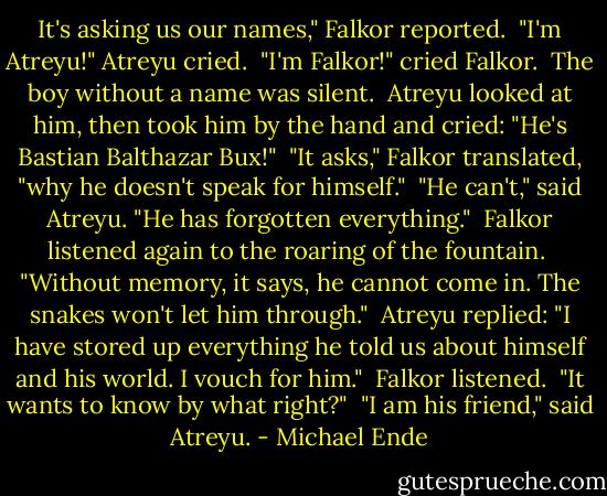 It's asking us our names," Falkor reported.<br /><br />"I'm Atreyu!" Atreyu cried.<br /><br />"I'm Falkor!" cried Falkor.<br /><br />The boy without a name was silent.<br /><br />Atreyu looked at him, then took him by the hand and cried: "He's Bastian Balthazar Bux!"<br /><br />"It asks," Falkor translated, "why he doesn't speak for himself."<br /><br />"He can't," said Atreyu. "He has forgotten everything."<br /><br />Falkor listened again to the roaring of the fountain.<br /><br />"Without memory, it says, he cannot come in. The snakes won't let him through."<br /><br />Atreyu replied: "I have stored up everything he told us about himself and his world. I vouch for him."<br /><br />Falkor listened.<br /><br />"It wants to know by what right?"<br /><br />"I am his friend," said Atreyu. - Michael Ende