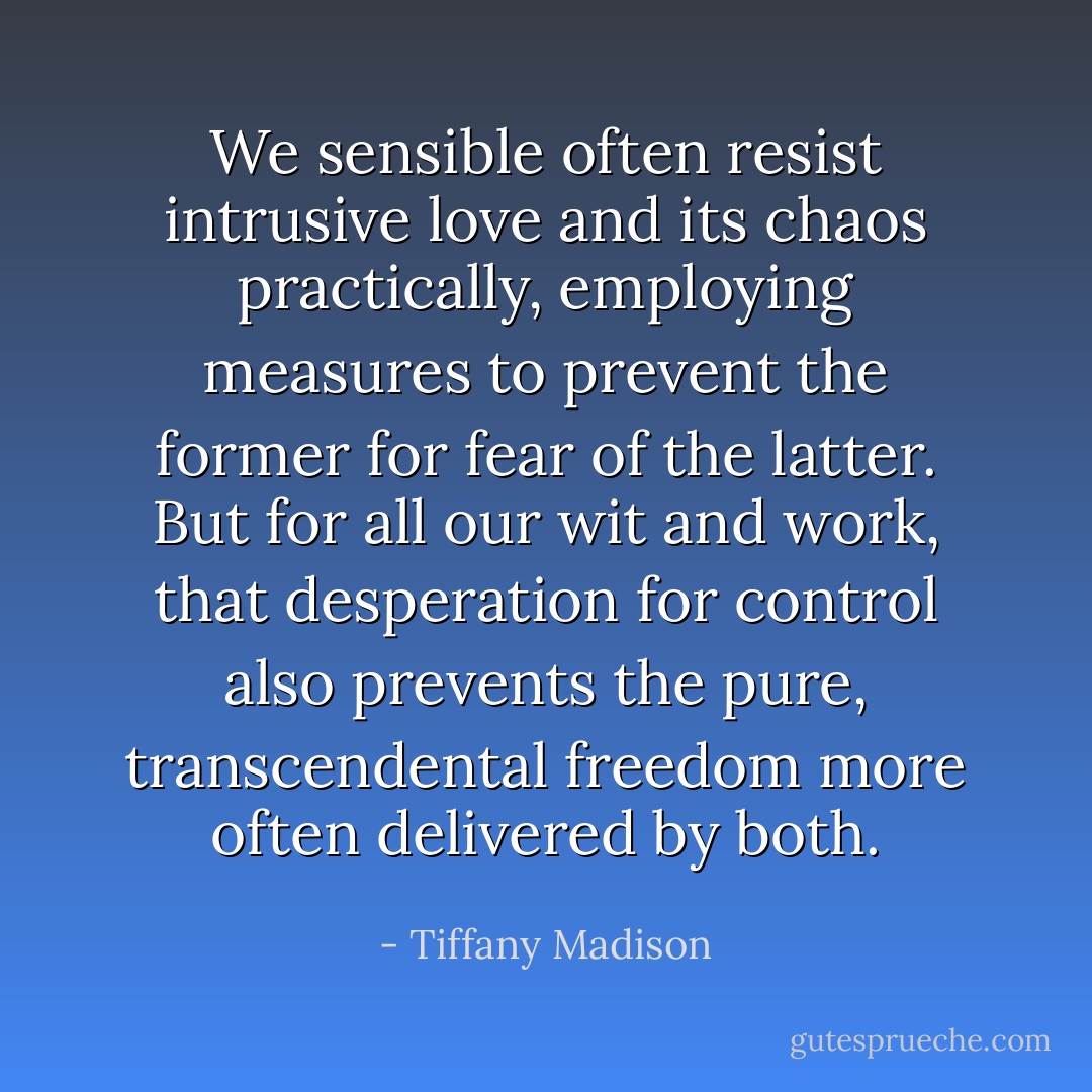 We sensible often resist intrusive love and its chaos practically, employing measures to prevent the former for fear of the latter. But for all our wit and work, that desperation for control also prevents the pure, transcendental freedom more often delivered by both. - Tiffany Madison