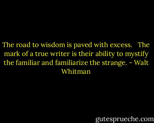 The road to wisdom is paved with excess. <br /><br />The mark of a true writer is their ability to mystify the familiar and familiarize the strange. - Walt Whitman