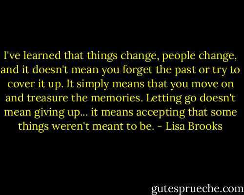 I've learned that things change, people change, and it doesn't mean you forget the past or try to cover it up. It simply means that you move on and treasure the memories. Letting go doesn't mean giving up... it means accepting that some things weren't meant to be. - Lisa Brooks