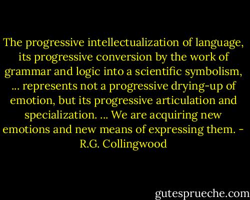 The progressive intellectualization of language, its progressive conversion by the work of grammar and logic into a scientific symbolism, ... represents not a progressive drying-up of emotion, but its progressive articulation and specialization. ... We are acquiring new emotions and new means of expressing them. - R.G. Collingwood