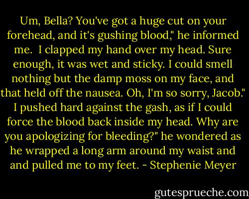 Um, Bella? You've got a huge cut on your forehead, and it's gushing blood," he informed me. <br />I clapped my hand over my head. Sure enough, it was wet and sticky. I could smell nothing but the damp moss on my face, and that held off the nausea.<br />Oh, I'm so sorry, Jacob." I pushed hard against the gash, as if I could force the blood back inside my head.<br />Why are you apologizing for bleeding?" he wondered as he wrapped a long arm around my waist and and pulled me to my feet. - Stephenie Meyer