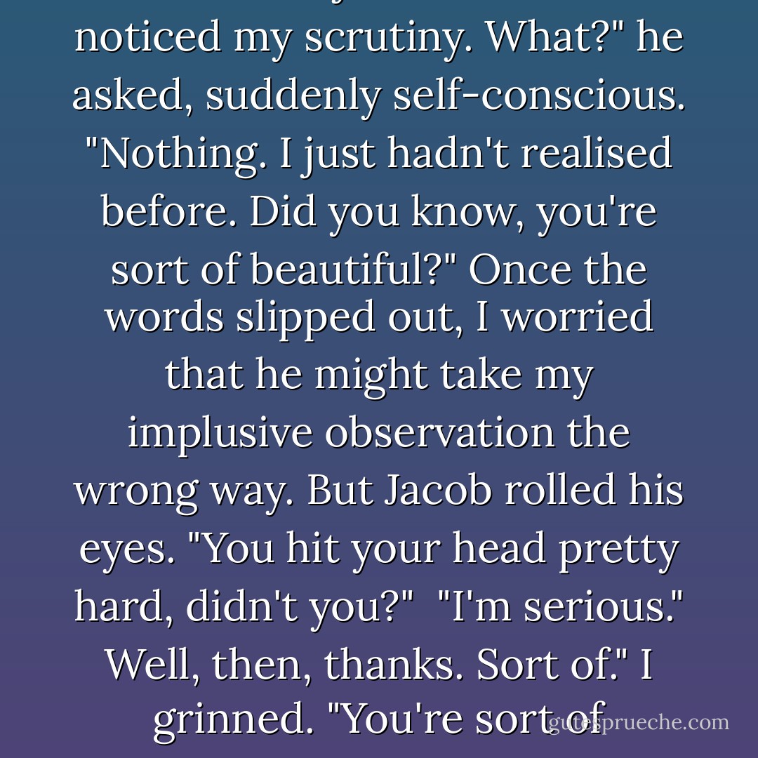 His skin was a pretty colour, it made me jealous. <br />Jacob noticed my scrutiny.<br />What?" he asked, suddenly self-conscious.<br />"Nothing. I just hadn't realised before. Did you know, you're sort of beautiful?"<br />Once the words slipped out, I worried that he might take my implusive observation the wrong way.<br />But Jacob rolled his eyes. "You hit your head pretty hard, didn't you?" <br />"I'm serious."<br />Well, then, thanks. Sort of."<br />I grinned. "You're sort of welcome. - Stephenie Meyer
