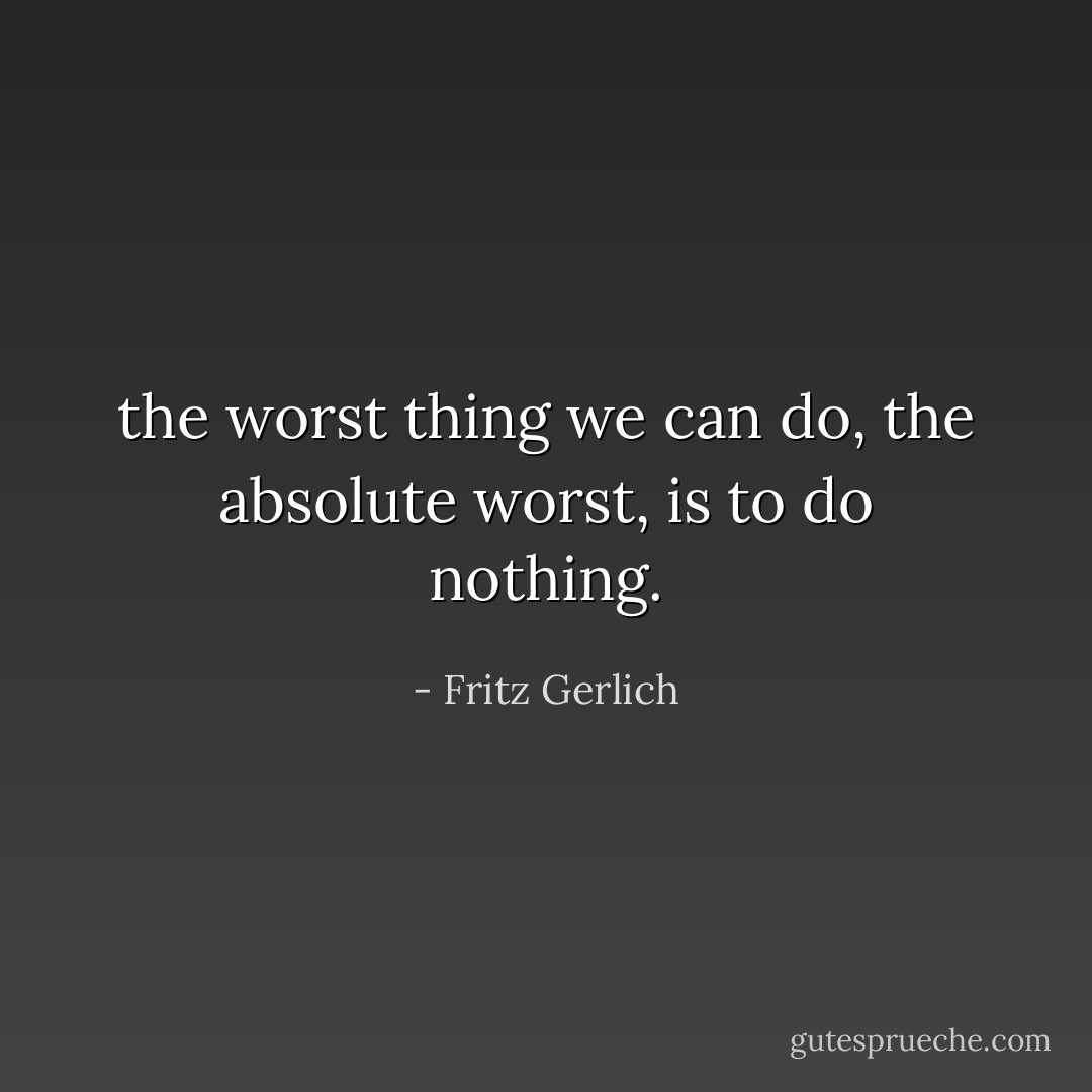 the worst thing we can do, the absolute worst, is to do nothing. - Fritz Gerlich