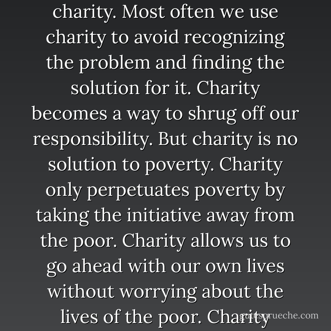 When we want to help the poor, we usually offer them charity. Most often we use charity to avoid recognizing the problem and finding the solution for it. Charity becomes a way to shrug off our responsibility. But charity is no solution to poverty. Charity only perpetuates poverty by taking the initiative away from the poor. Charity allows us to go ahead with our own lives without worrying about the lives of the poor. Charity appeases our consciences. - Muhammad Yunus