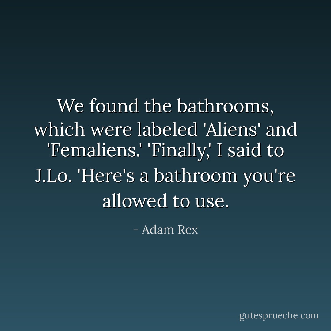 We found the bathrooms, which were labeled 'Aliens' and 'Femaliens.'<br />'Finally,' I said to J.Lo. 'Here's a bathroom you're allowed to use. - Adam Rex