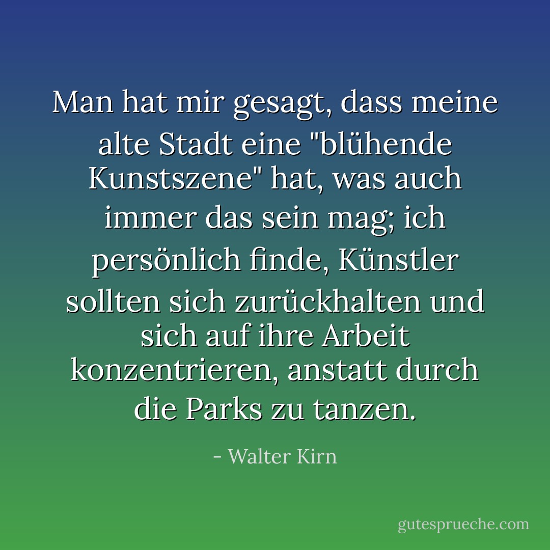 Man hat mir gesagt, dass meine alte Stadt eine "blühende Kunstszene" hat, was auch immer das sein mag; ich persönlich finde, Künstler sollten sich zurückhalten und sich auf ihre Arbeit konzentrieren, anstatt durch die Parks zu tanzen. - Walter Kirn<