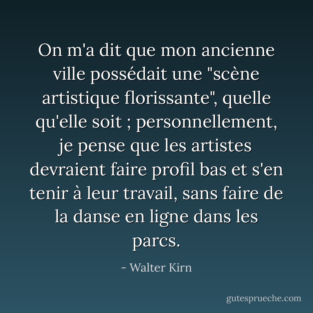 On m'a dit que mon ancienne ville possédait une "scène artistique florissante", quelle qu'elle soit ; personnellement, je pense que les artistes devraient faire profil bas et s'en tenir à leur travail, sans faire de la danse en ligne dans les parcs. - Walter Kirn