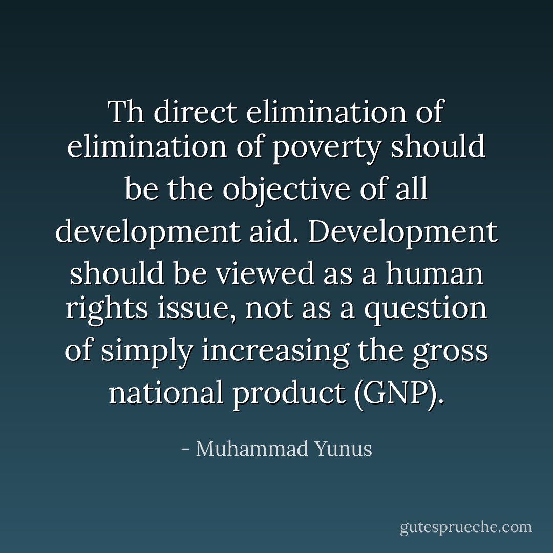 Th direct elimination of elimination of poverty should be the objective of all development aid. Development should be viewed as a human rights issue, not as a question of simply increasing the gross national product (GNP). - Muhammad Yunus