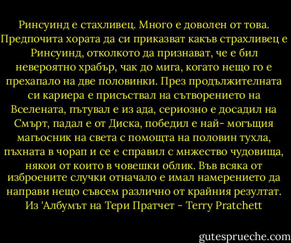Ринсуинд е стахливец. Много е доволен от това. Предпочита хората да си приказват какъв страхливец е Ринсуинд, отколкото да признават, че е бил невероятно храбър, чак до мига, когато нещо го е прехапало на две половинки. През продължителната си кариера е присъствал на сътворението на Вселената, пътувал е из ада, сериозно е досадил на Смърт, падал е от Диска, победил е най- могъщия магьосник на света с помощта на половин тухла, пъхната в чорап и се е справил с мнжество чудовища, някои от които в човешки облик. Във всяка от изброените случки отначало е имал намерението да направи нещо съвсем различно от крайния резултат. Из 'Албумът на Тери Пратчет - Terry Pratchett