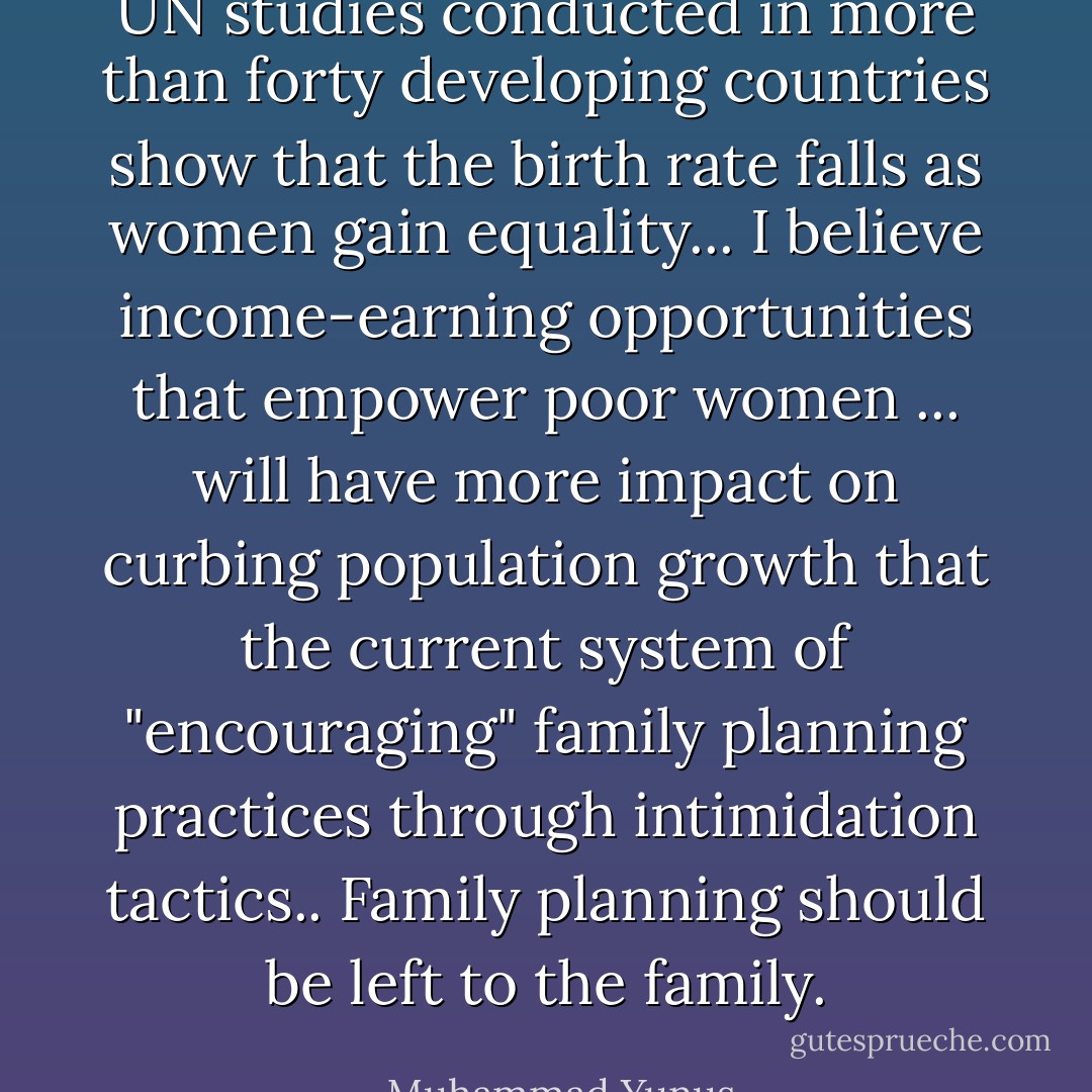 UN studies conducted in more than forty developing countries show that the birth rate falls as women gain equality... I believe income-earning opportunities that empower poor women ... will have more impact on curbing population growth that the current system of "encouraging" family planning practices through intimidation tactics.. Family planning should be left to the family. - Muhammad Yunus