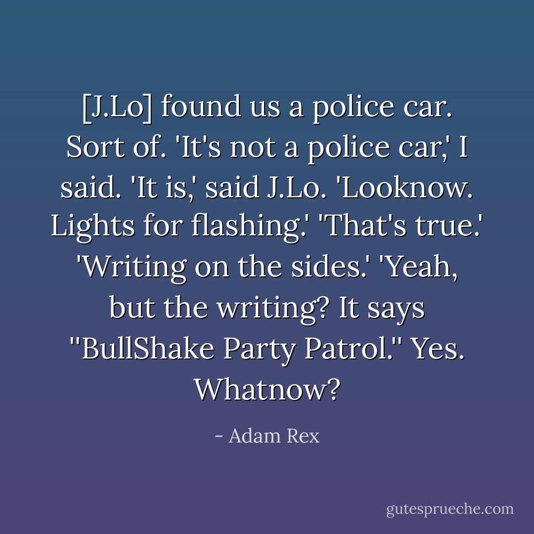 [J.Lo] found us a police car. Sort of.<br />'It's not a police car,' I said.<br />'It is,' said J.Lo. 'Looknow. Lights for flashing.'<br />'That's true.'<br />'Writing on the sides.'<br />'Yeah, but the writing? It says ''BullShake Party Patrol.''<br />Yes. Whatnow? - Adam Rex