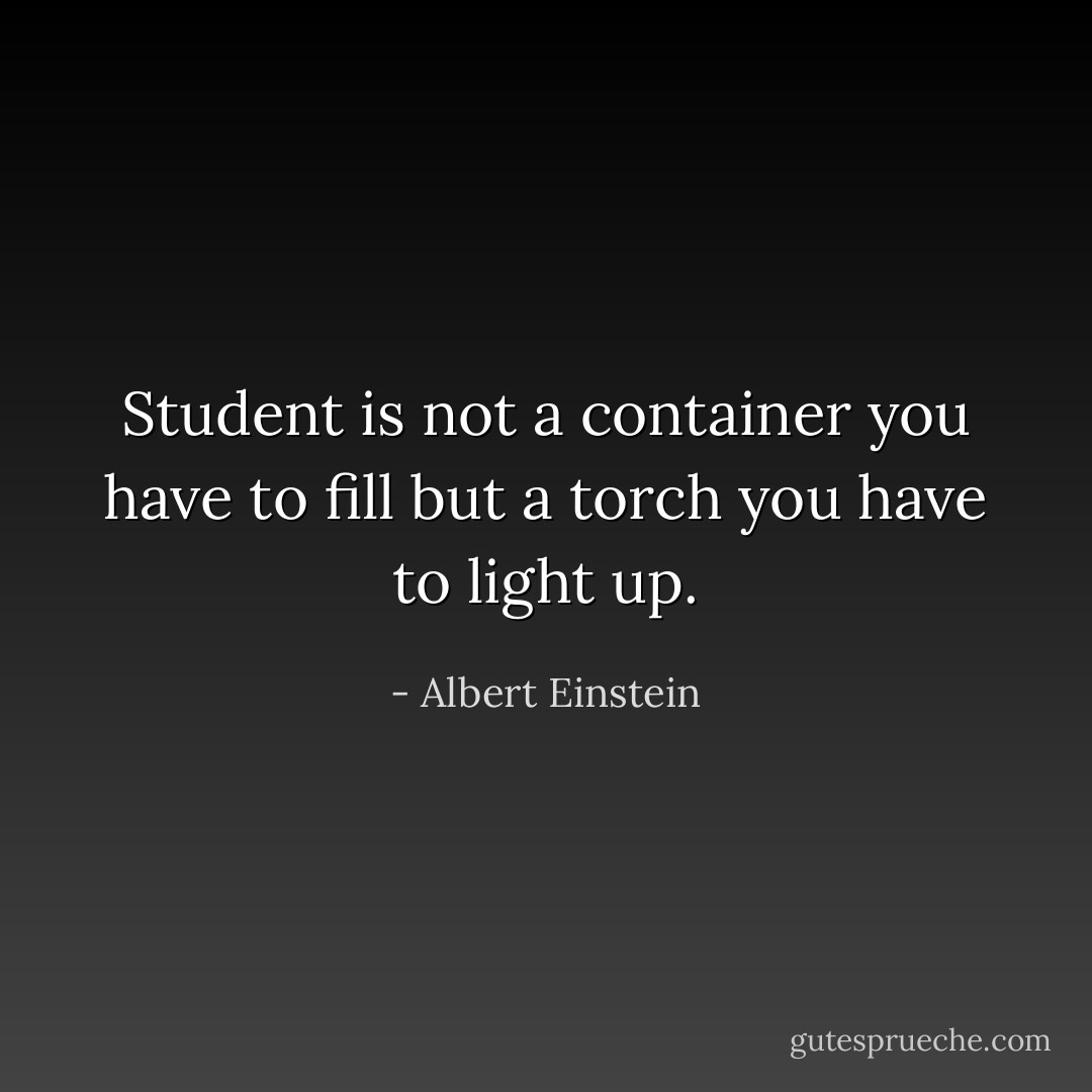 Student is not a container you have to fill but a torch you have to light up. - Albert Einstein