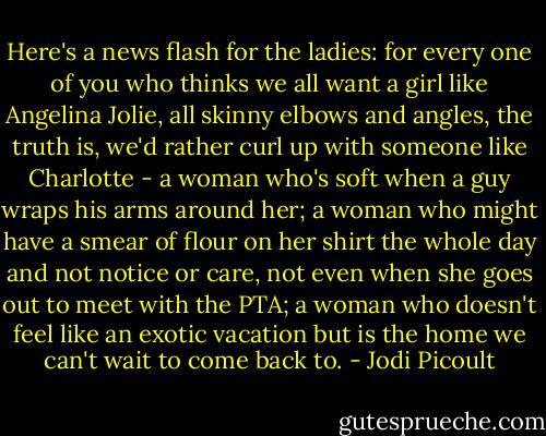 Here's a news flash for the ladies: for every one of you who thinks we all want a girl like Angelina Jolie, all skinny elbows and angles, the truth is, we'd rather curl up with someone like Charlotte - a woman who's soft when a guy wraps his arms around her; a woman who might have a smear of flour on her shirt the whole day and not notice or care, not even when she goes out to meet with the PTA; a woman who doesn't feel like an exotic vacation but is the home we can't wait to come back to. - Jodi Picoult