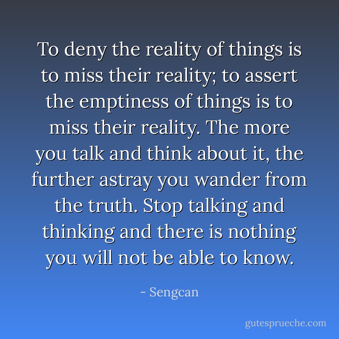 To deny the reality of things is to miss their reality; to assert the emptiness of things is to miss their reality. The more you talk and think about it, the further astray you wander from the truth. Stop talking and thinking and there is nothing you will not be able to know. - Sengcan