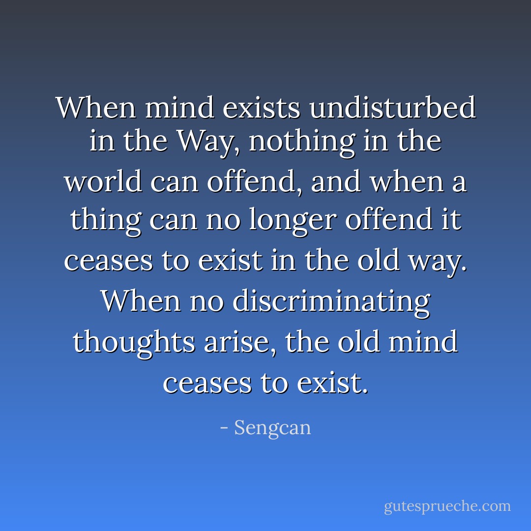 When mind exists undisturbed in the Way, nothing in the world can offend, and when a thing can no longer offend it ceases to exist in the old way. When no discriminating thoughts arise, the old mind ceases to exist. - Sengcan