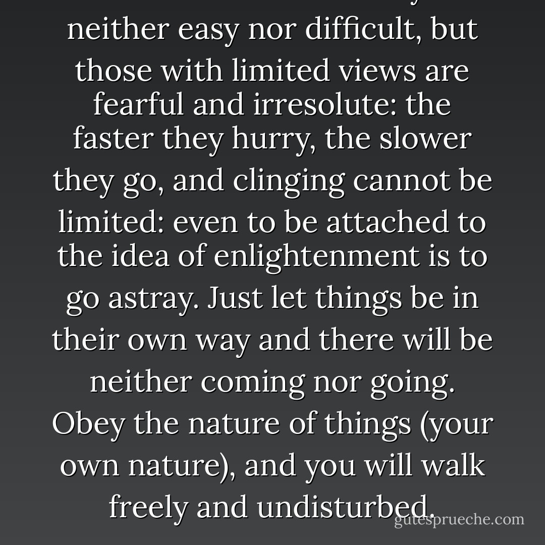 To live in the Great Way is neither easy nor difficult, but those with limited views are fearful and irresolute: the faster they hurry, the slower they go, and clinging cannot be limited: even to be attached to the idea of enlightenment is to go astray. Just let things be in their own way and there will be neither coming nor going. Obey the nature of things (your own nature), and you will walk freely and undisturbed. - Sengcan