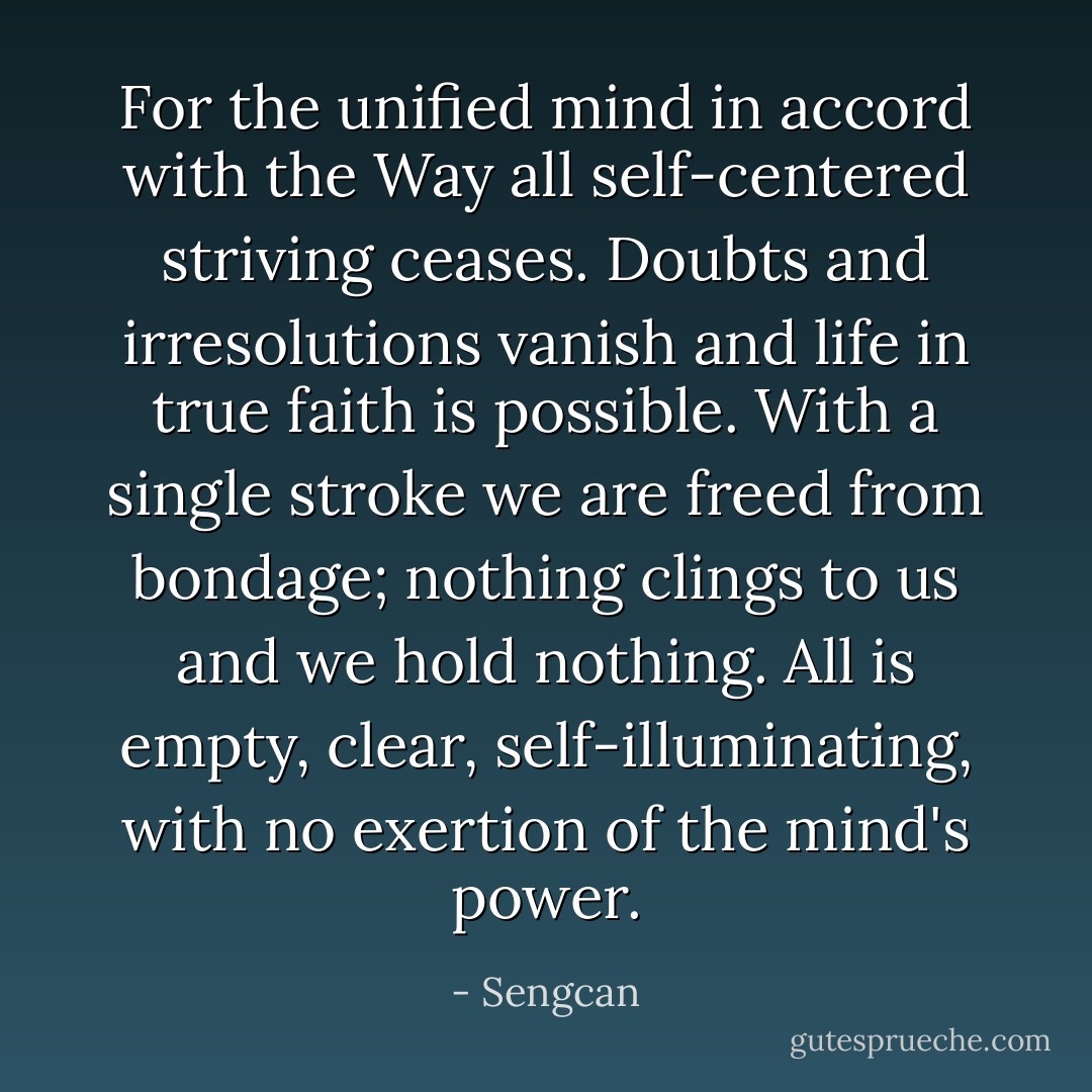 For the unified mind in accord with the Way all self-centered striving ceases. Doubts and irresolutions vanish and life in true faith is possible. With a single stroke we are freed from bondage; nothing clings to us and we hold nothing. All is empty, clear, self-illuminating, with no exertion of the mind's power. - Sengcan
