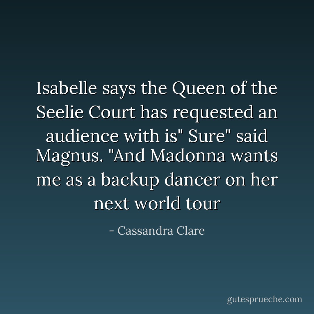 Isabelle says the Queen of the Seelie Court has requested an audience with is"<br />Sure" said Magnus. "And Madonna wants me as a backup dancer on her next world tour - Cassandra Clare