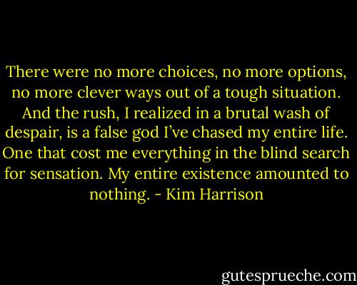 There were no more choices, no more options, no more clever ways out of a tough situation. And the rush, I realized in a brutal wash of despair, is a false god I’ve chased my entire life. One that cost me everything in the blind search for sensation. My entire existence amounted to nothing. - Kim Harrison