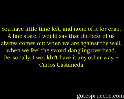 You have little time left, and none of it for crap. A fine state. I would say that the best of us always comes out when we are against the wall, when we feel the sword dangling overhead. Personally, I wouldn't have it any other way. - Carlos Castaneda