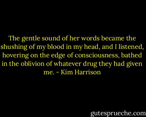 The gentle sound of her words became the shushing of my blood in my head, and I listened, hovering on the edge of consciousness, bathed in the oblivion of whatever drug they had given me. - Kim Harrison