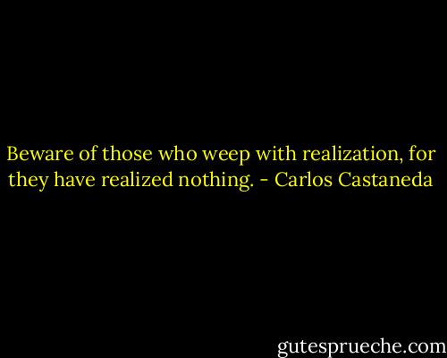 Beware of those who weep with realization, for they have realized nothing. - Carlos Castaneda