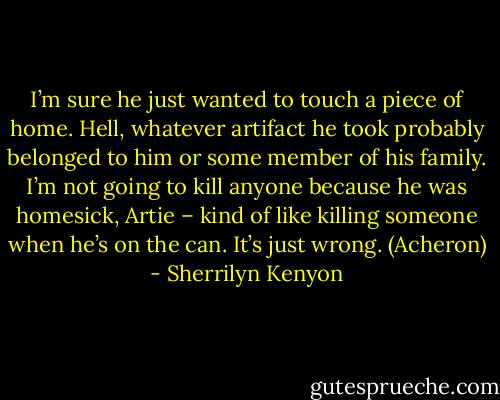 I’m sure he just wanted to touch a piece of home. Hell, whatever artifact he took probably belonged to him or some member of his family. I’m not going to kill anyone because he was homesick, Artie – kind of like killing someone when he’s on the can. It’s just wrong. (Acheron) - Sherrilyn Kenyon