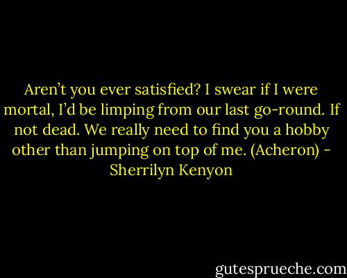 Aren’t you ever satisfied? I swear if I were mortal, I’d be limping from our last go-round. If not dead. We really need to find you a hobby other than jumping on top of me. (Acheron) - Sherrilyn Kenyon
