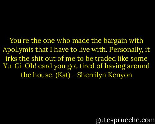 You’re the one who made the bargain with Apollymis that I have to live with. Personally, it irks the shit out of me to be traded like some Yu-Gi-Oh! card you got tired of having around the house. (Kat) - Sherrilyn Kenyon