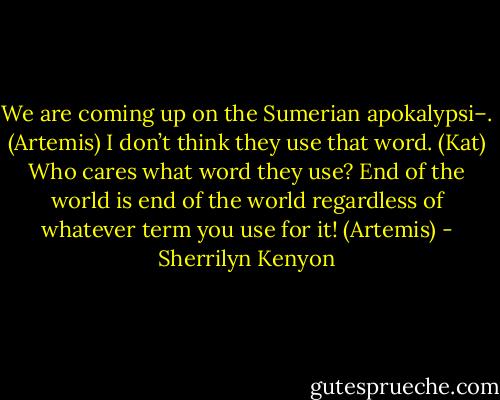 We are coming up on the Sumerian apokalypsi–. (Artemis)<br />I don’t think they use that word. (Kat)<br />Who cares what word they use? End of the world is end of the world regardless of whatever term you use for it! (Artemis) - Sherrilyn Kenyon