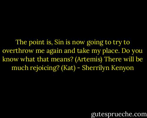 The point is, Sin is now going to try to overthrow me again and take my place. Do you know what that means? (Artemis)<br />There will be much rejoicing? (Kat) - Sherrilyn Kenyon