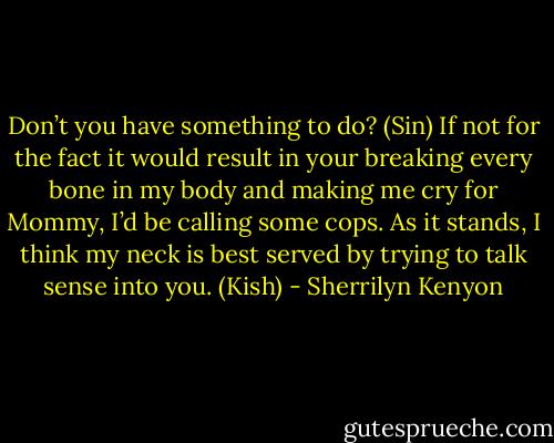 Don’t you have something to do? (Sin)<br />If not for the fact it would result in your breaking every bone in my body and making me cry for Mommy, I’d be calling some cops. As it stands, I think my neck is best served by trying to talk sense into you. (Kish) - Sherrilyn Kenyon