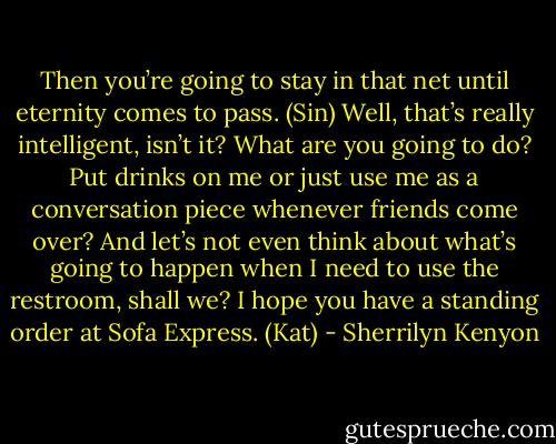 Then you’re going to stay in that net until eternity comes to pass. (Sin)<br />Well, that’s really intelligent, isn’t it? What are you going to do? Put drinks on me or just use me as a conversation piece whenever friends come over? And let’s not even think about what’s going to happen when I need to use the restroom, shall we? I hope you have a standing order at Sofa Express. (Kat) - Sherrilyn Kenyon