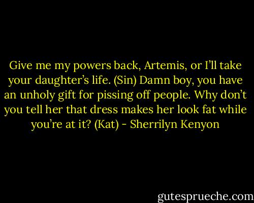 Give me my powers back, Artemis, or I’ll take your daughter’s life. (Sin)<br />Damn boy, you have an unholy gift for pissing off people. Why don’t you tell her that dress makes her look fat while you’re at it? (Kat) - Sherrilyn Kenyon