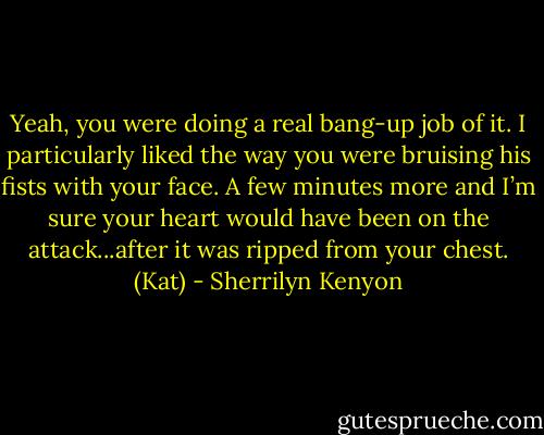 Yeah, you were doing a real bang-up job of it. I particularly liked the way you were bruising his fists with your face. A few minutes more and I’m sure your heart would have been on the attack...after it was ripped from your chest. (Kat) - Sherrilyn Kenyon