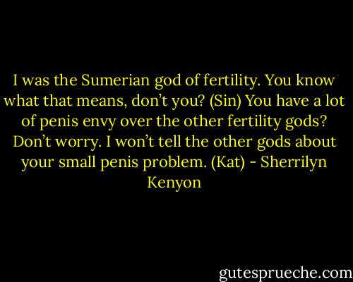 I was the Sumerian god of fertility. You know what that means, don’t you? (Sin)<br />You have a lot of penis envy over the other fertility gods? Don’t worry. I won’t tell the other gods about your small penis problem. (Kat) - Sherrilyn Kenyon