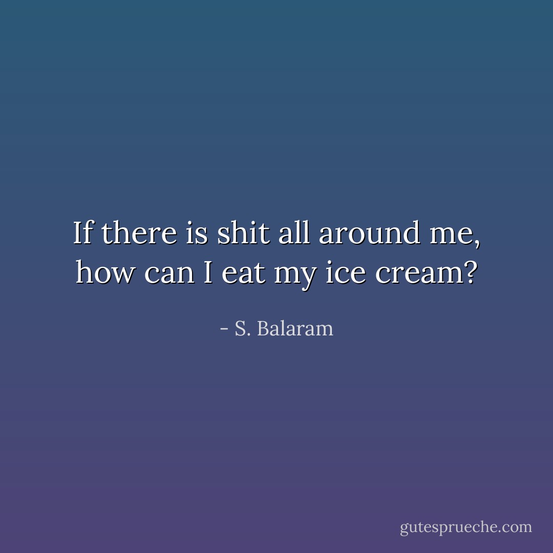 If there is shit all around me, how can I eat my ice cream? - S. Balaram