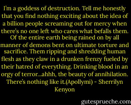 I’m a goddess of destruction. Tell me honestly that you find nothing exciting about the idea of a billion people screaming out for mercy when there’s no one left who cares what befalls them. Of the entire earth being rained on by all manner of demons bent on ultimate torture and sacrifice. Them ripping and shredding human flesh as they claw in a drunken frenzy fueled by their hatred of everything. Drinking blood in an orgy of terror...ahhh, the beauty of annihilation. There’s nothing like it.(Apollymi) - Sherrilyn Kenyon