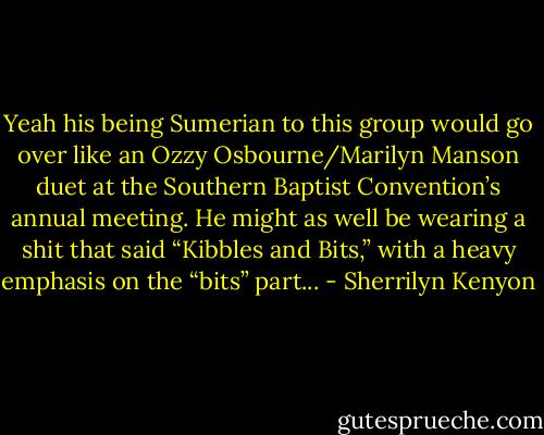 Yeah his being Sumerian to this group would go over like an Ozzy Osbourne/Marilyn Manson duet at the Southern Baptist Convention’s annual meeting. He might as well be wearing a shit that said “Kibbles and Bits,” with a heavy emphasis on the “bits” part... - Sherrilyn Kenyon