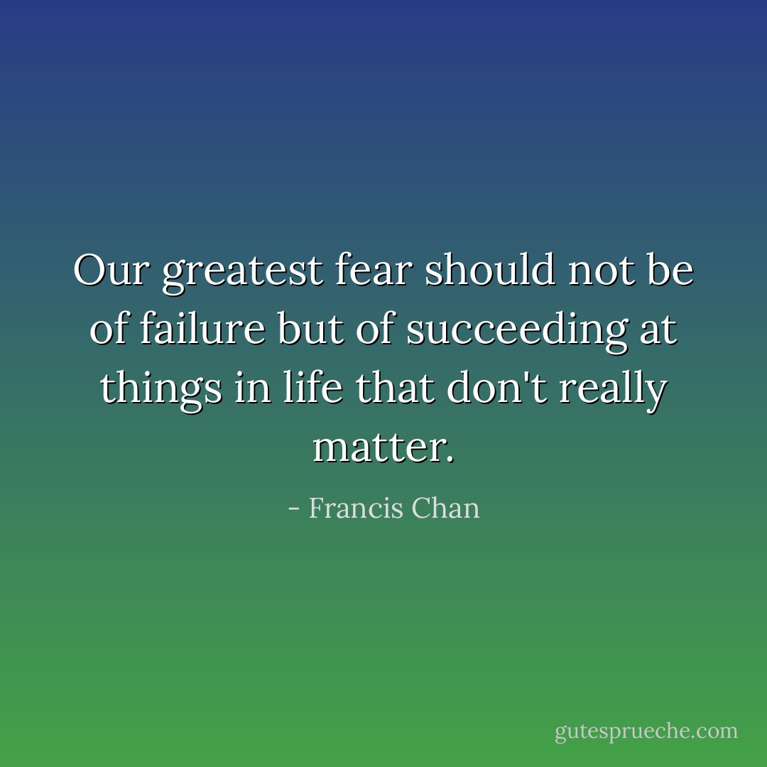 Our greatest fear should not be of failure but of succeeding at things in life that don't really matter. - Francis Chan