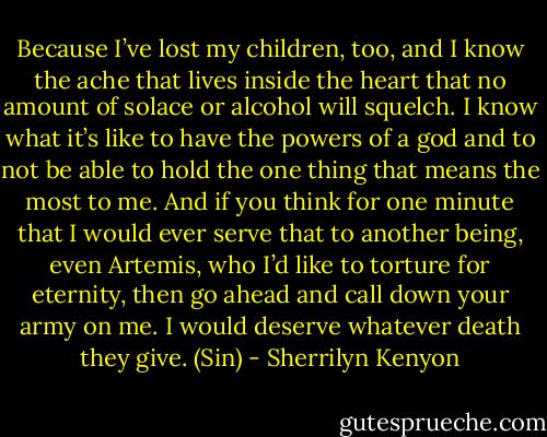 Because I’ve lost my children, too, and I know the ache that lives inside the heart that no amount of solace or alcohol will squelch. I know what it’s like to have the powers of a god and to not be able to hold the one thing that means the most to me. And if you think for one minute that I would ever serve that to another being, even Artemis, who I’d like to torture for eternity, then go ahead and call down your army on me. I would deserve whatever death they give. (Sin) - Sherrilyn Kenyon