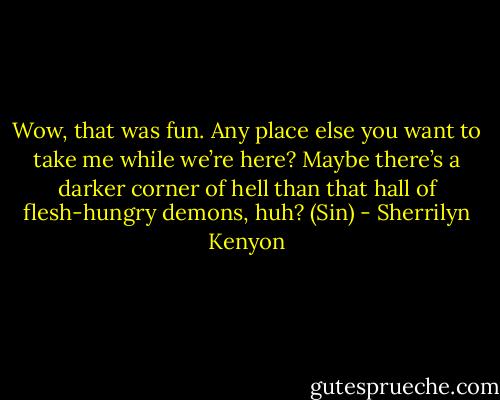 Wow, that was fun. Any place else you want to take me while we’re here? Maybe there’s a darker corner of hell than that hall of flesh-hungry demons, huh? (Sin) - Sherrilyn Kenyon