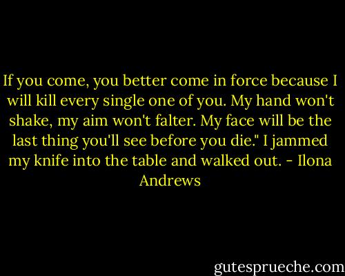 If you come, you better come in force because I will kill every single one of you. My hand won't shake, my aim won't falter. My face will be the last thing you'll see before you die." I jammed my knife into the table and walked out. - Ilona Andrews