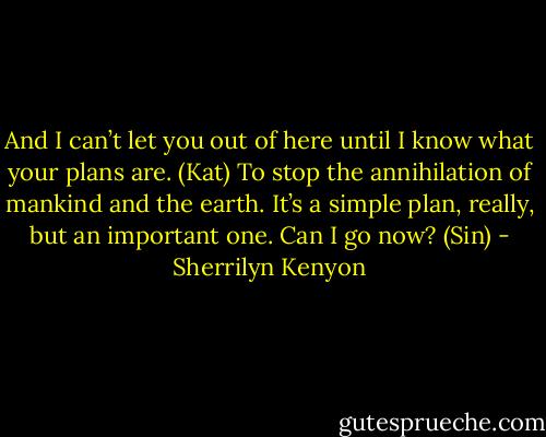 And I can’t let you out of here until I know what your plans are. (Kat)<br />To stop the annihilation of mankind and the earth. It’s a simple plan, really, but an important one. Can I go now? (Sin) - Sherrilyn Kenyon